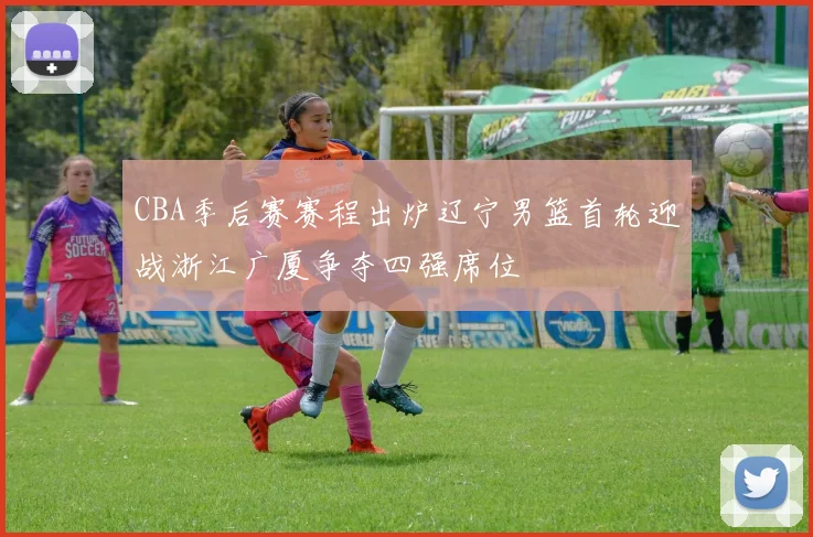 CBA季后赛赛程出炉辽宁男篮首轮迎战浙江广厦争夺四强席位