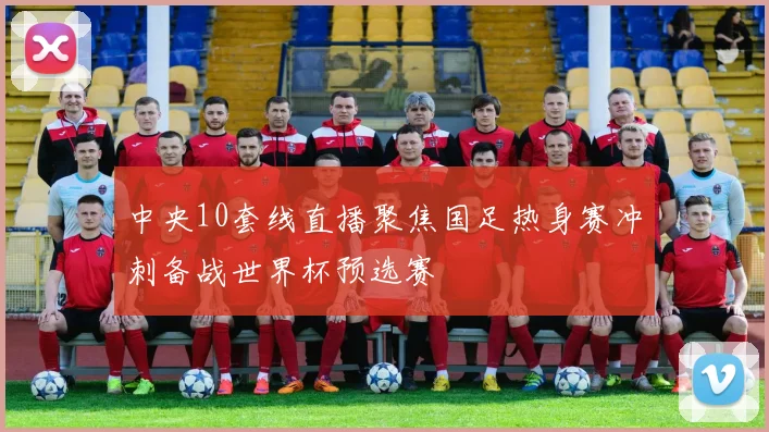 中央10套线直播聚焦国足热身赛冲刺备战世界杯预选赛