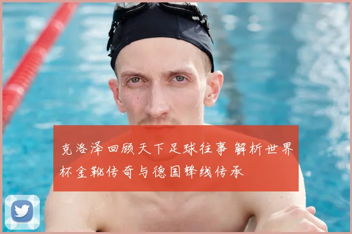 克洛泽回顾天下足球往事 解析世界杯金靴传奇与德国锋线传承