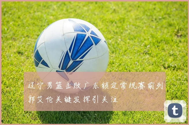 辽宁男篮击败广东锁定常规赛前列郭艾伦关键发挥引关注