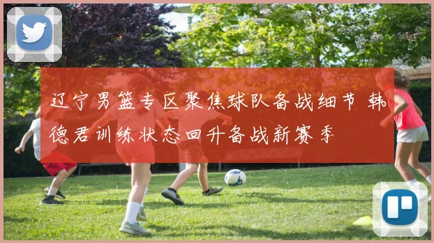 辽宁男篮专区聚焦球队备战细节 韩德君训练状态回升备战新赛季