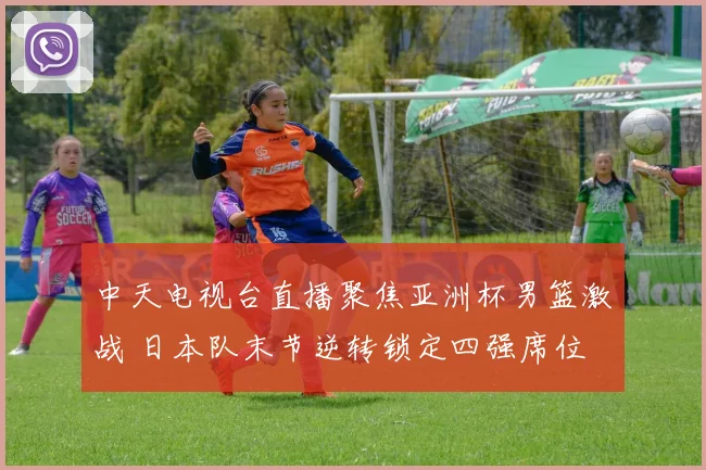 中天电视台直播聚焦亚洲杯男篮激战 日本队末节逆转锁定四强席位