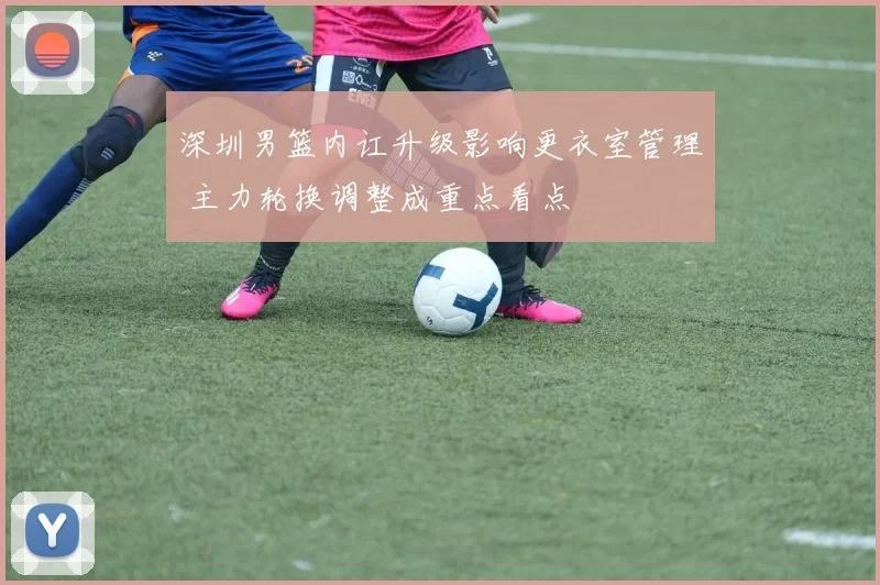 深圳男篮内讧升级影响更衣室管理 主力轮换调整成重点看点