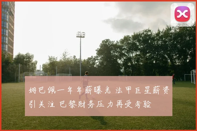 姆巴佩一年年薪曝光 法甲巨星薪资引关注 巴黎财务压力再受考验