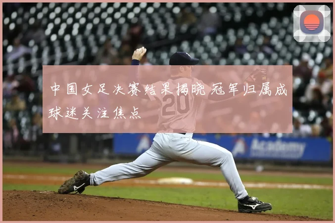 中国女足决赛结果揭晓 冠军归属成球迷关注焦点