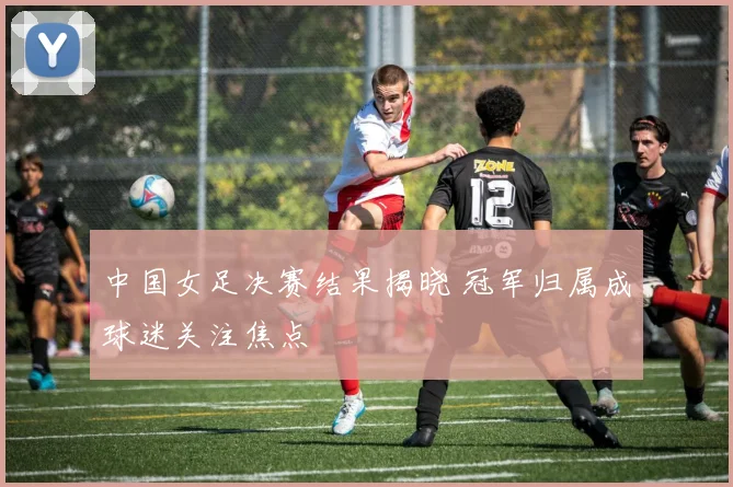 中国女足决赛结果揭晓 冠军归属成球迷关注焦点