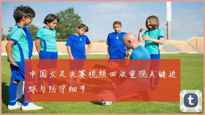 中国女足决赛视频回放重现关键进球与防守细节