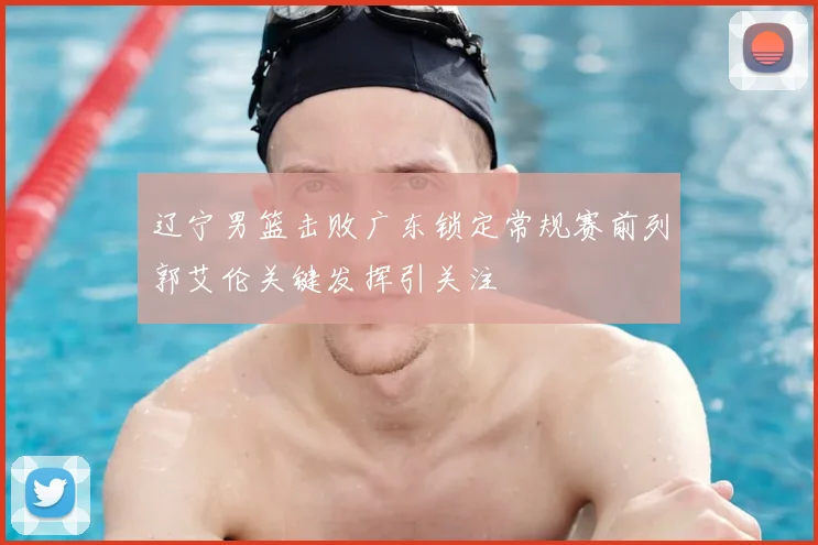 辽宁男篮击败广东锁定常规赛前列郭艾伦关键发挥引关注