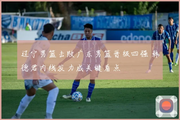 辽宁男篮击败广东男篮晋级四强 韩德君内线发力成关键看点