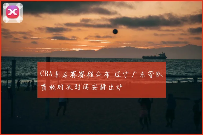 CBA季后赛赛程公布 辽宁广东等队首轮对决时间安排出炉