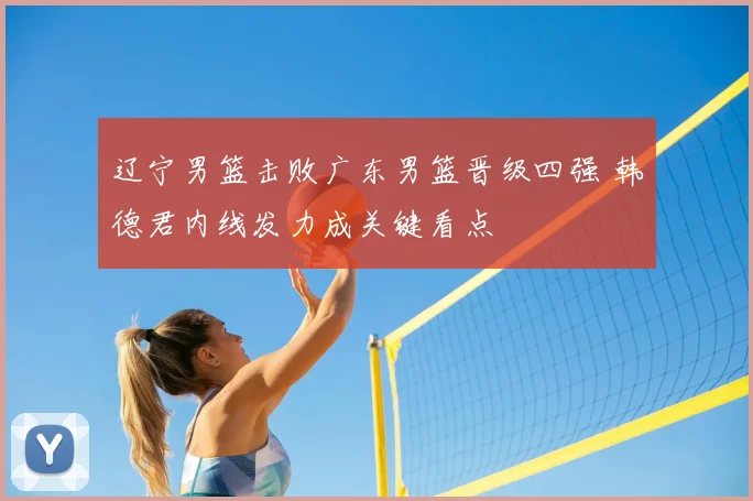 辽宁男篮击败广东男篮晋级四强 韩德君内线发力成关键看点