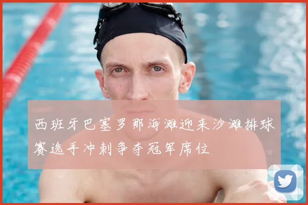 西班牙巴塞罗那海滩迎来沙滩排球赛选手冲刺争夺冠军席位