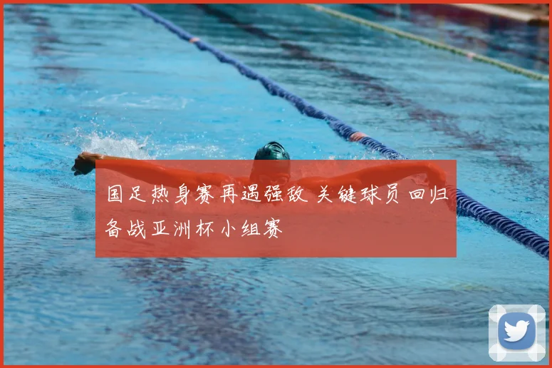 国足热身赛再遇强敌 关键球员回归备战亚洲杯小组赛