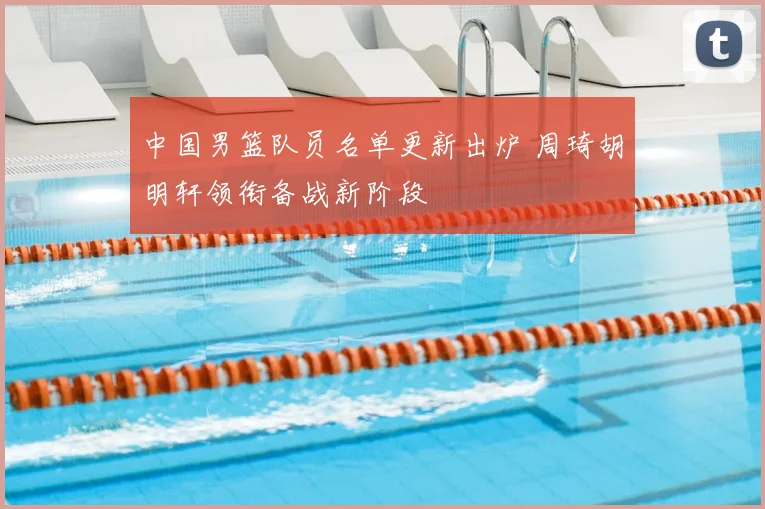 中国男篮队员名单更新出炉 周琦胡明轩领衔备战新阶段