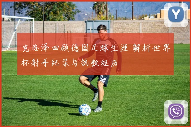克洛泽回顾德国足球生涯 解析世界杯射手纪录与执教经历