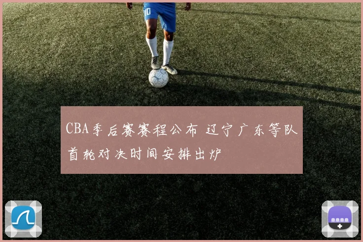 CBA季后赛赛程公布 辽宁广东等队首轮对决时间安排出炉