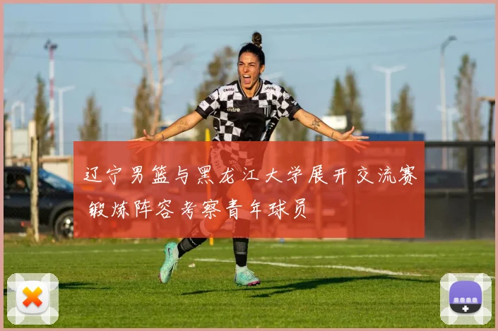 辽宁男篮与黑龙江大学展开交流赛 锻炼阵容考察青年球员