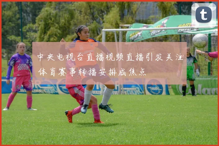 中央电视台直播视频直播引发关注 体育赛事转播安排成焦点
