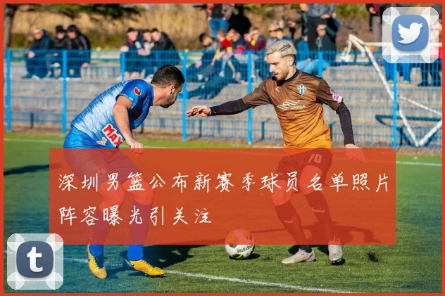 深圳男篮公布新赛季球员名单照片阵容曝光引关注