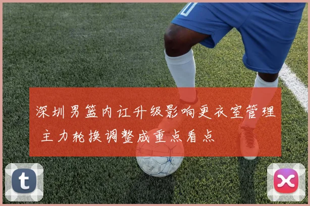 深圳男篮内讧升级影响更衣室管理 主力轮换调整成重点看点